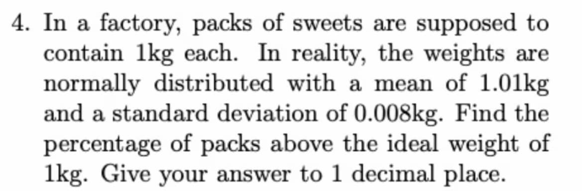 4. In a factory, packs of sweets are supposed to
contain 1kg each. In reality, the weights are
normally distributed with a mean of 1.01kg
and a standard deviation of 0.008kg. Find the
percentage of packs above the ideal weight of
1kg. Give your answer to 1 decimal place.