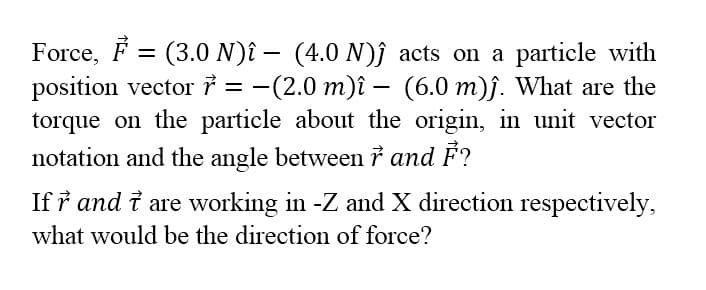 Force, F = (3.0 N)î – (4.0 N)j acts on a particle with
position vector i = -(2.0 m)î – (6.0 m)j. What are the
torque on the particle about the origin, in unit vector
notation and the angle between i and F?
%3D
If ř and i are working in -Z and X direction respectively,
what would be the direction of force?
