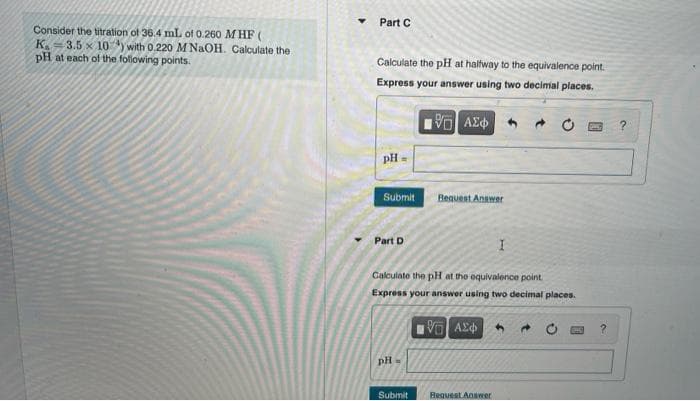 Part C
Consider the titration of 36.4 mL of 0.260 M HF (
K.
3.5 x 10 y with 0.220 M NAOH. Calculate the
pH at each of the following points.
Calculate the pH at halfway to the equivalence point.
Express your answer using two decimal places.
AEd
pH=
Submit
Bequest Anawer
Part D
Galculate the pH at the oquivalence point.
Express your answer using two decimal places.
pH=
Submit
Hequest Answer
