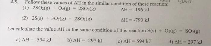 Follow these values of AH in the similar condition of these reaction:
20625
4.3.
(1) 2SO2(g) + O2(g)
2SO:(g)
%3D
AH = -196 kJ
(2) 2S(s) + 302(g) = 2S03(g)
%3D
AH = -790 kJ
Let calculate the value AH in the same condition of this reaction S(s) + O2(g) = SO2(g)
!!
a) AH = -594 kJ
b) AH = -297 kJ
%3D
c) AH = 594 kJ
d) AH = 297 kJ
%3D
