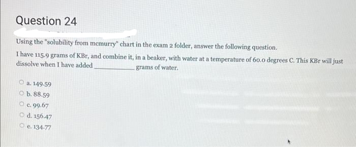 Question 24
Using the "solubility from memurry" chart in the exam 2 folder, answer the following question.
I have 115.9 grams of KBr, and combine it, in a beaker, with water at a temperature of 60.0 degrees C. This KBr will just
grams of water.
dissolve when I have added,
O a. 149.59
O b. 88.59
Oc. 99.67
O d. 156.47
O e. 134-77
