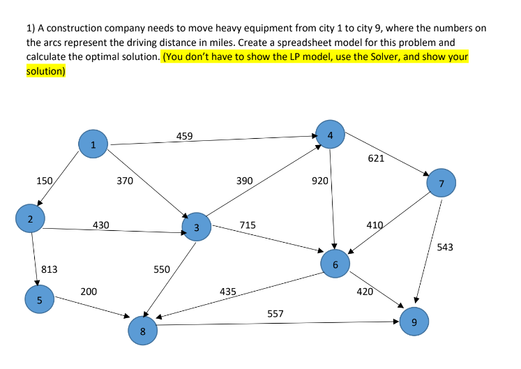 1) A construction company needs to move heavy equipment from city 1 to city 9, where the numbers on
the arcs represent the driving distance in miles. Create a spreadsheet model for this problem and
calculate the optimal solution. (You don't have to show the LP model, use the Solver, and show your
solution)
2
150,
813
сл
430
200
370
8
550
459
390
435
715
557
920
6
621
410
420
543