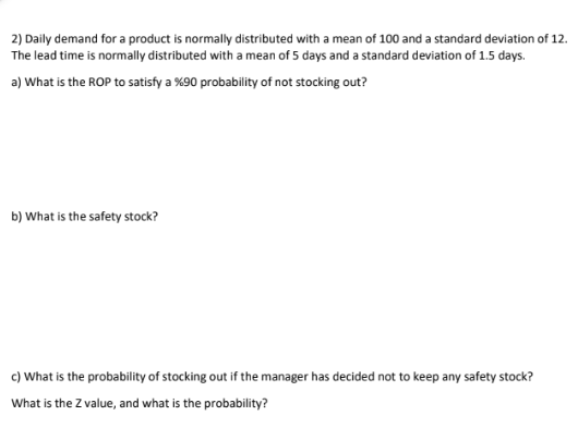 2) Daily demand for a product is normally distributed with a mean of 100 and a standard deviation of 12.
The lead time is normally distributed with a mean of 5 days and a standard deviation of 1.5 days.
a) What is the ROP to satisfy a %90 probability of not stocking out?
b) What is the safety stock?
c) What is the probability of stocking out if the manager has decided not to keep any safety stock?
What is the Z value, and what is the probability?