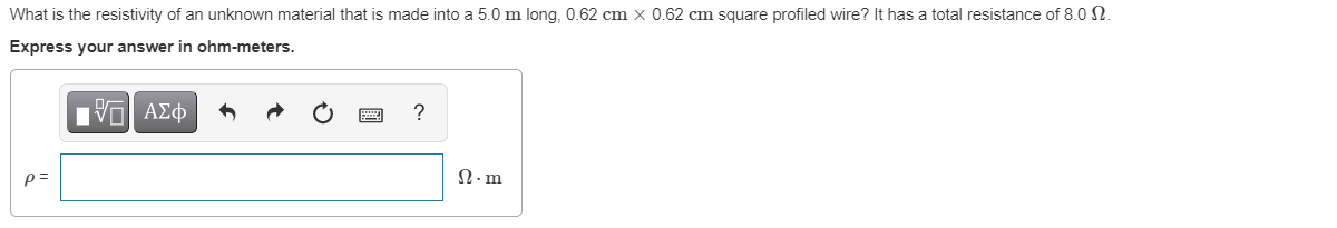 What is the resistivity of an unknown material that is made into a 5.0 m long, 0.62 cm x 0.62 cm square profiled wire? It has a total resistance of 8.0 N.
Express your answer in ohm-meters.
Vα ΑΣφ
p =
N.m
