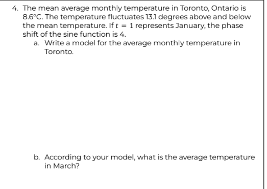 4. The mean average monthly temperature in Toronto, Ontario is
8.6°C. The temperature fluctuates 13.1 degrees above and below
the mean temperature. If t = 1 represents January, the phase
shift of the sine function is 4.
a. Write a model for the average monthly temperature in
Toronto.
b. According to your model, what is the average temperature
in March?