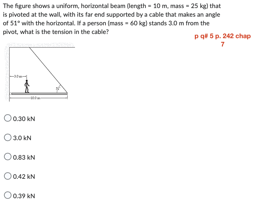 The figure shows a uniform, horizontal beam (length = 10 m, mass = 25 kg) that
is pivoted at the wall, with its far end supported by a cable that makes an angle
of 51° with the horizontal. If a person (mass = 60 kg) stands 3.0 m from the
pivot, what is the tension in the cable?
B
-3.0m
-10.0 m-
0.30 KN
3.0 kN
0.83 kN
O 0.42 KN
O 0.39 KN
51*
p q# 5 p. 242 chap
7
