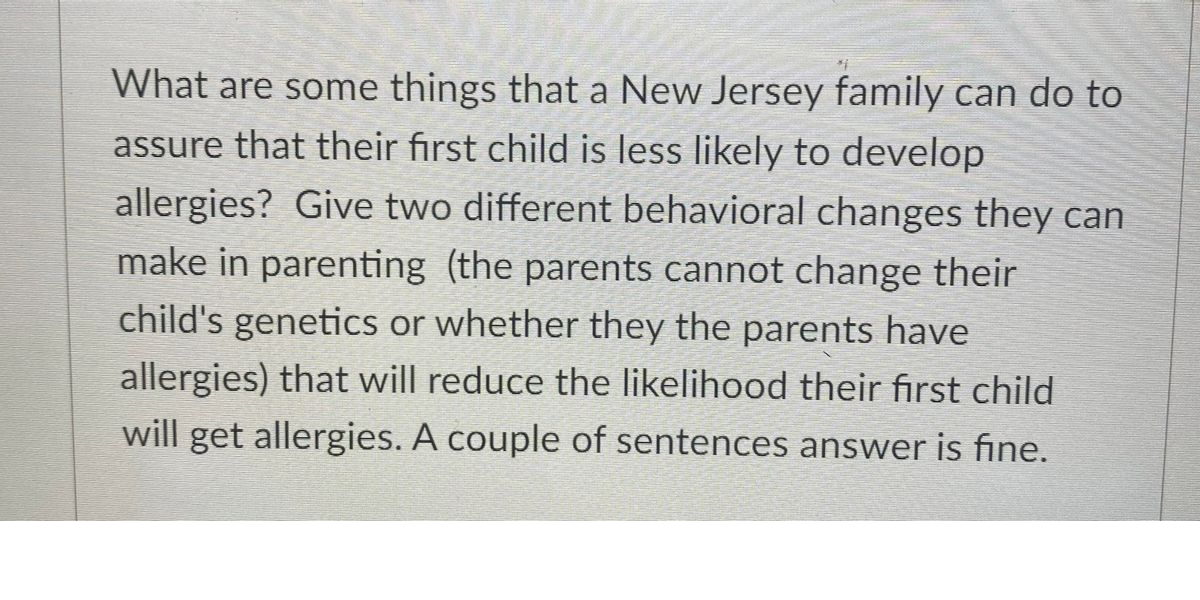 What are some things that a New Jersey family can do to
assure that their first child is less likely to develop
allergies? Give two different behavioral changes they can
make in parenting (the parents cannot change their
child's genetics or whether they the parents have
allergies) that will reduce the likelihood their first child
will get allergies. A couple of sentences answer is fine.
