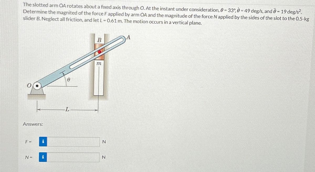 -
The slotted arm OA rotates about a fixed axis through O. At the instant under consideration, 0 = 33°, 0 = 49 deg/s, and 0 = 19 deg/s².
Determine the magnited of the force F applied by arm OA and the magnitude of the force N applied by the sides of the slot to the 0.5-kg
slider B. Neglect all friction, and let L = 0.61 m. The motion occurs in a vertical plane.
Answers:
F=
N =
0
B
m
N
N
