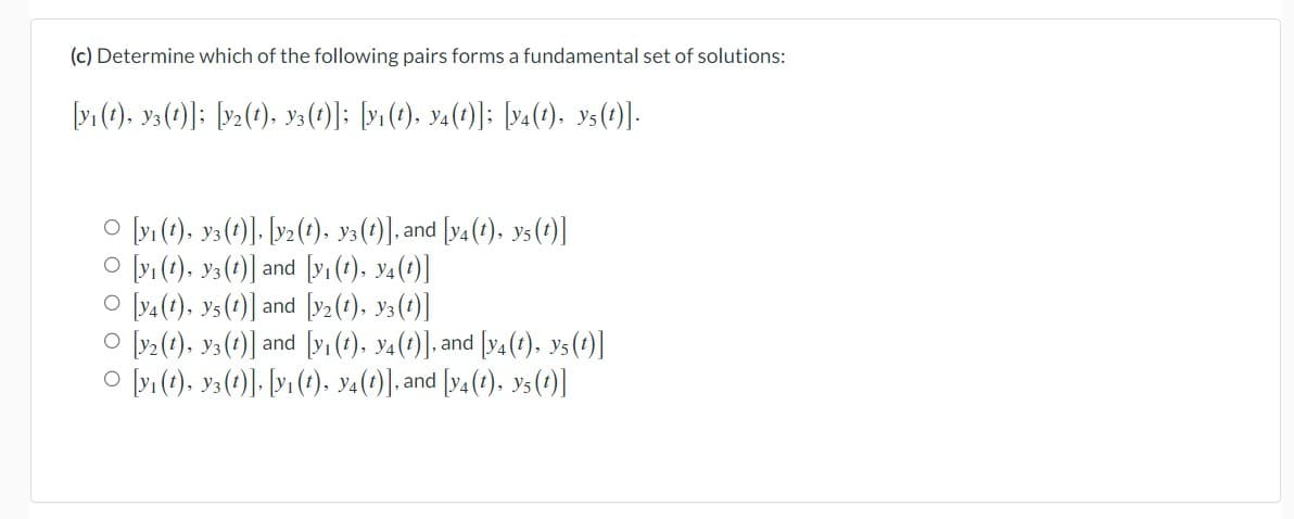 (c) Determine which of the following pairs forms a fundamental set of solutions:
[y₁ (1), 3(1)]; [Y2(1), y3(t)]; [y₁(t), y4(t)]; [y4(t), y5(t)].
○ [y₁ (t), y3 (t)], [y2(t), y3(t)], and [y4 (t), y5 (t)]
O [yi(t), y3(1)] and [y₁ (t), y4 (1)]
O [y4(1), y5 (1)] and [y₂(1), 3(1)]
O [y2(1), y3(1)] and [y₁ (t), y4 (t)], and [y4 (t), Y5(t)]
○ [y₁ (t), y3(t)], [y₁ (t), y4(t)], and [y4 (t), Y5 (1)]