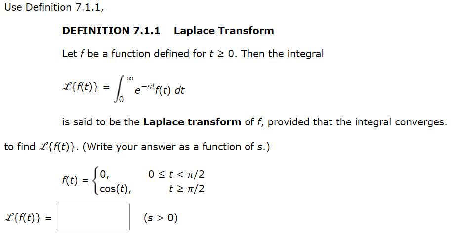 Use Definition 7.1.1,
DEFINITION 7.1.1 Laplace Transform
Let f be a function defined for t≥ 0. Then the integral
L{f(t)} =
L{f(t)} = e-stf(t) dt
is said to be the Laplace transform of f, provided that the integral converges.
to find L{f(t)}. (Write your answer as a function of s.)
So,
(cos(t),
f(t) =
0 ≤ t < π/2
t > π/2
(s > 0)