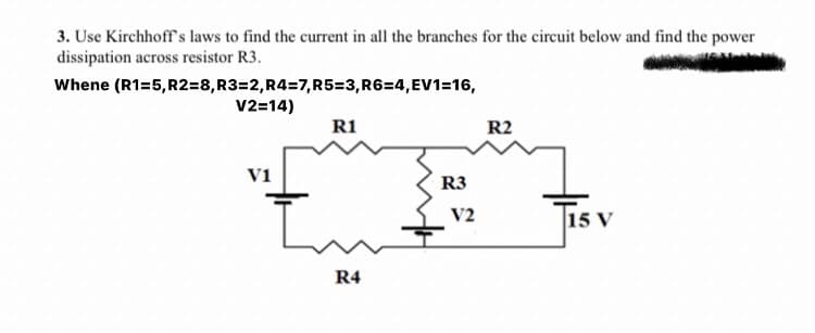 3. Use Kirchhoff's laws to find the current in all the branches for the circuit below and find the power
dissipation across resistor R3.
Whene (R1=5, R2=8,R3=2,R4=7,R5=3,R6=4,EV1=16,
V2=14)
R1
R2
v1
R3
Tisv
V2
15 V
R4
