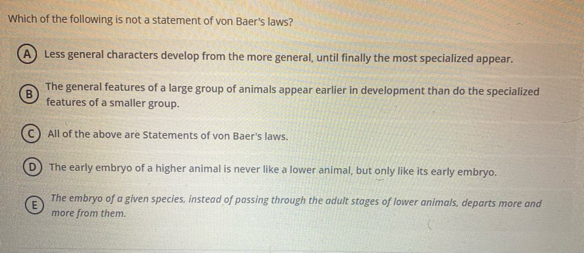 Which of the following is not a statement of von Baer's laws?
Less general characters develop from the more general, until finally the most specialized appear.
The general features of a large group of animals appear earlier in development than do the specialized
features of a smaller group.
(C) All of the above are Statements of von Baer's laws.
The early embryo of a higher animal is never like a lower animal, but only like its early embryo.
The embryo of a given species, instead of passing through the adult stages of lower animals, departs more and
more from them.
