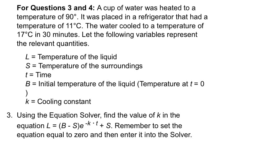 For Questions 3 and 4: A cup of water was heated to a
temperature of 90°. It was placed in a refrigerator that had a
temperature of 11°C. The water cooled to a temperature of
17°C in 30 minutes. Let the following variables represent
the relevant quantities.
L = Temperature of the liquid
S= Temperature of the surroundings
t = Time
B = Initial temperature of the liquid (Temperature at t = 0
k = Cooling constant
3. Using the Equation Solver, find the value of k in the
equation L = (B - S)e -kt + S. Remember to set the
equation equal to zero and then enter it into the Solver.
