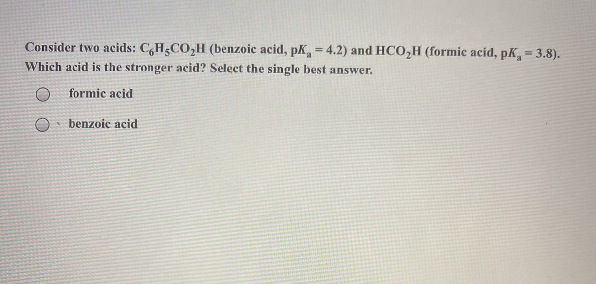 Consider two acids: C,H5CO,H (benzoic acid, pK = 4.2) and HCO,H (formic acid, pK=3.8).
Which acid is the stronger acid? Select the single best answer.
formic acid
benzoic acid
