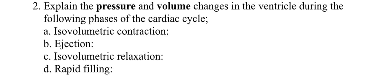2. Explain the pressure and volume changes in the ventricle during the
following phases of the cardiac cycle;
a. Isovolumetric contraction:
b. Ejection:
c. Isovolumetric relaxation:
d. Rapid filling:
