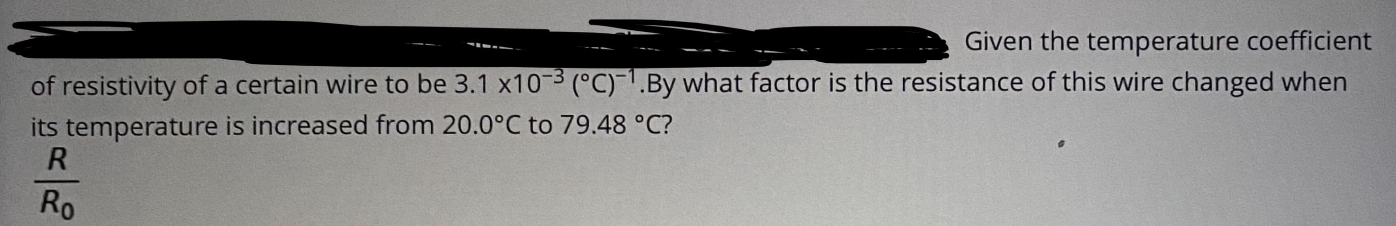 Given the temperature coefficient
of resistivity of a certain wire to be 3.1 x10-3 (°C)-1.By what factor is the resistance of this wire changed when
its temperature is increased from 20.0°C to 79.48 °C?
R
Ro
