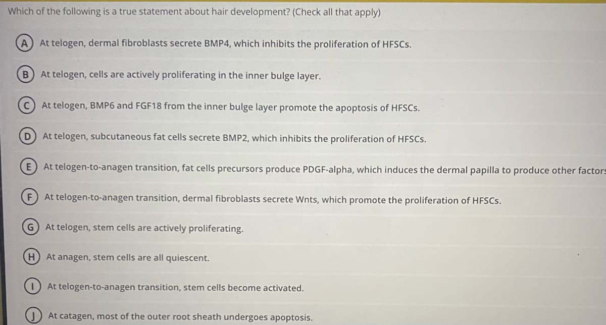 Which of the following is a true statement about hair development? (Check all that apply)
A) At telogen, dermal fibroblasts secrete BMP4, which inhibits the proliferation of HFSCS.
B At telogen, cells are actively proliferating in the inner bulge layer.
At telogen, BMP6 and FGF18 from the inner bulge layer promote the apoptosis of HFSCS.
At telogen, subcutaneous fat cells secrete BMP2, which inhibits the proliferation of HFSCS.
E At telogen-to-anagen transition, fat cells precursors produce PDGF-alpha, which induces the dermal papilla to produce other factors
F) At telogen-to-anagen transition, dermal fibroblasts secrete Wnts, which promote the proliferation of HFSCS.
G At telogen, stem cells are actively proliferating.
H) At anagen, stem cells are all quiescent.
At telogen-to-anagen transition, stem cells become activated.
At catagen, most of the outer root sheath undergoes apoptosis.
