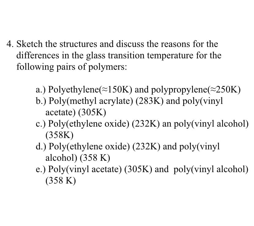 Sketch the structures and discuss the reasons for the
differences in the glass transition temperature for the
following pairs of polymers:
a.) Polyethylene(=150K) and polypropylene(~250K)
b.) Poly(methyl acrylate) (283K) and poly(vinyl
acetate) (305K)
c.) Poly(ethylene oxide) (232K) an poly(vinyl alcohol)
(358K)
