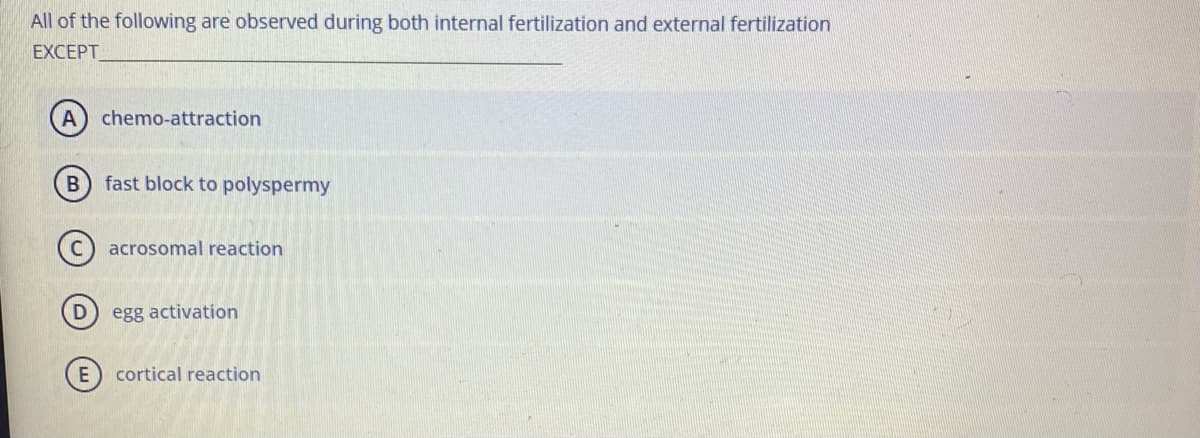 All of the following are observed during both internal fertilization and external fertilization
EXCEPT
A
chemo-attraction
fast block to polyspermy
acrosomal reaction
egg activation
cortical reaction

