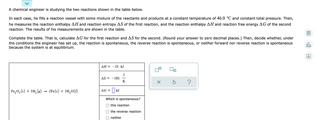 A chemical engineer is studying the two reactions shown in the table below.
In each case, he fills a reaction vessel with some mixture of the reactants and products at a constant temperature of 46.0 °C and constant total pressure. Then,
he measures the reaction enthalpy AH and reaction entropy AS of the first reaction, and the reaction enthalpy AH and reaction free energy AG of the second
reaction. The results of his measurements are shown in the table.
Complete the table. That is, calculate AG for the first reaction and AS for the second. (Round your answer to zero decimal places.) Then, decide whether, under
the conditions the engineer has set up, the reaction is spontaneous, the reverse reaction is spontaneous, or neither forward nor reverse reaction is spontaneous
because the system is at equilibrium.
olo
Ar
ΔΗ - 33. kJ
J
- 103.
K
AS = -
Fe, 0, (s) + 3H, (g) → 2Fe(s) + 3H,0(1)
AG =| kJ
Which is spontaneous?
this reaction
the reverse reaction
neither
