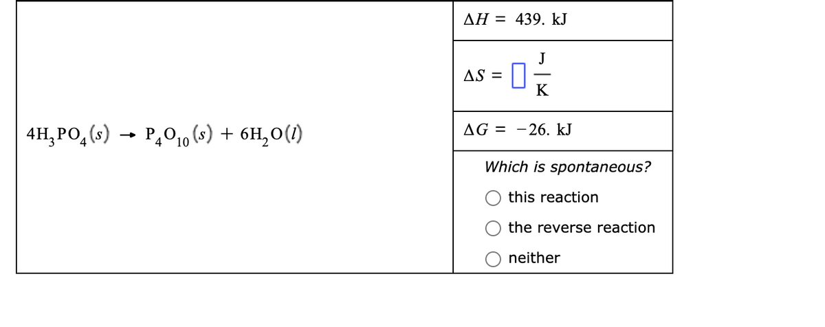 AH = 439. kJ
J
AS =
K
4H,PO, (s)
→ P,010 (s) + 6H,0(1)
AG = -26. kJ
Which is spontaneous?
this reaction
the reverse reaction
neither
