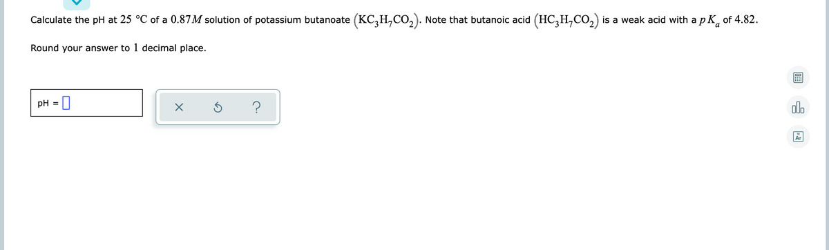 Calculate the pH at 25 °C of a 0.87M solution of potassium butanoate (KC,H,CO,). Note that butanoic acid (HC;H,CO,) is a weak acid with a p K, of 4.82.
Round your answer to 1 decimal place.
pH = 0
?
alo
18
Ar
