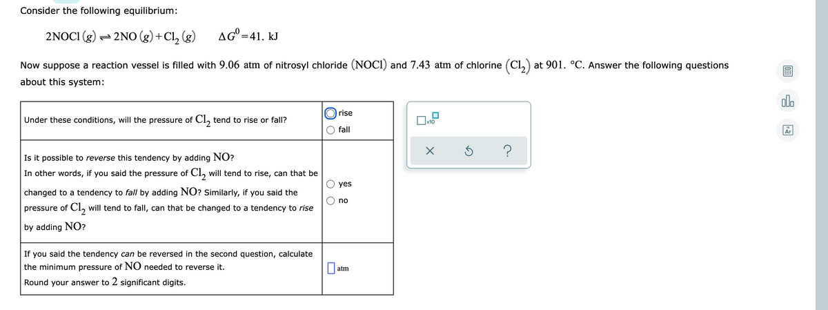 Consider the following equilibrium:
2NOCI (g) = 2NO (g) +Cl, (g)
AG =41. kJ
Now suppose a reaction vessel is filled with 9.06 atm of nitrosyl chloride (NOCI) and 7.43 atm of chlorine (Cl,) at 901. °C. Answer the following questions
about this system:
olo
rise
Under these conditions, will the pressure of CI, tend to rise or fall?
x10
fall
Ar
Is it possible to reverse this tendency by adding NO?
In other words, if you said the pressure of Cl, will tend to rise, can that be
yes
changed to a tendency to fall by adding NO? Similarly, if you said the
no
pressure of CI, will tend to fall, can that be changed to a tendency to rise
by adding NO?
If you said the tendency can be reversed in the second question, calculate
the minimum pressure of NO needed to reverse it.
atm
Round your answer to 2 significant digits.
O O
