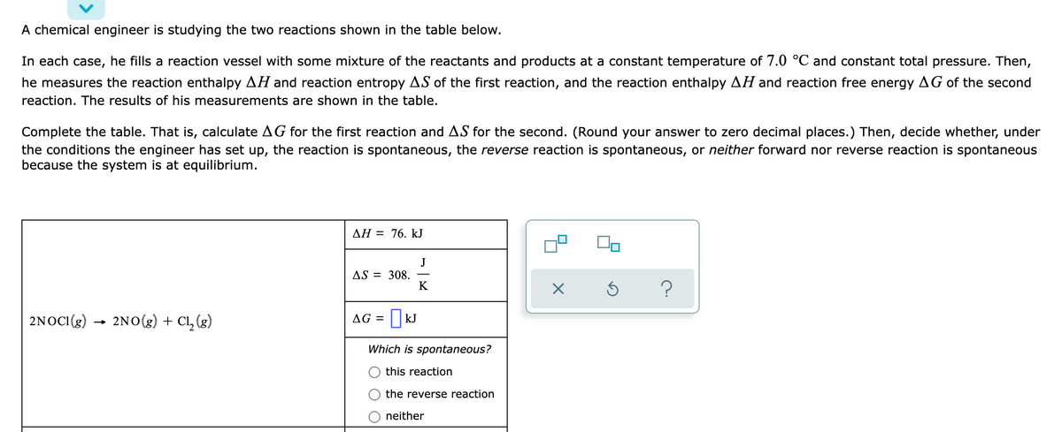 A chemical engineer is studying the two reactions shown in the table below.
In each case, he fills a reaction vessel with some mixture of the reactants and products at a constant temperature of 7.0 °C and constant total pressure. Then,
he measures the reaction enthalpy AH and reaction entropy AS of the first reaction, and the reaction enthalpy AH and reaction free energy AG of the second
reaction. The results of his measurements are shown in the table.
Complete the table. That is, calculate AG for the first reaction and AS for the second. (Round your answer to zero decimal places.) Then, decide whether, under
the conditions the engineer has set up, the reaction is spontaneous, the reverse reaction is spontaneous, or neither forward nor reverse reaction is spontaneous
because the system is at equilibrium.
AH = 76. kJ
J
AS = 308.
K
2NOCI(g) → 2No(g) + Cl, (g)
AG = ||kJ
Which is spontaneous?
this reaction
the reverse reaction
neither
