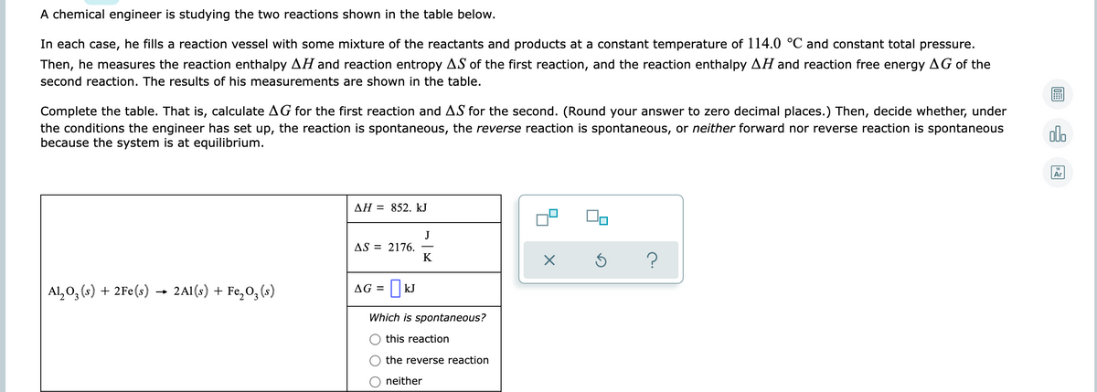 A chemical engineer is studying the two reactions shown in the table below.
In each case, he fills a reaction vessel with some mixture of the reactants and products at a constant temperature of 114.0 °C and constant total pressure.
Then, he measures the reaction enthalpy AH and reaction entropy AS of the first reaction, and the reaction enthalpy AH and reaction free energy AG of the
second reaction. The results of his measurements are shown in the table.
Complete the table. That is, calculate AG for the first reaction and AS for the second. (Round your answer to zero decimal places.) Then, decide whether, under
the conditions the engineer has set up, the reaction is spontaneous, the reverse reaction is spontaneous, or neither forward nor reverse reaction is spontaneous
because the system is at equilibrium.
ol.
Ar
AH = 852. kJ
J
AS = 2176.
Al, 0, (s) + 2Fe(s) →
2 A1(s) + Fe,0, (s)
AG = | kJ
Which is spontaneous?
this reaction
the reverse reaction
neither
