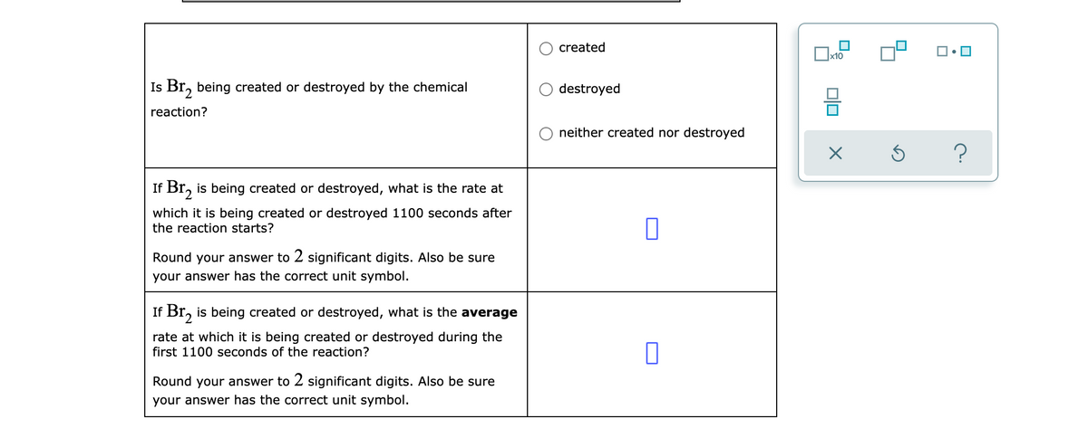created
x10
Is Br, being created or destroyed by the chemical
destroyed
reaction?
neither created nor destroyed
If Br, is being created or destroyed, what is the rate at
2.
which it is being created or destroyed 1100 seconds after
the reaction starts?
Round your answer to 2 significant digits. Also be sure
your answer has the correct unit symbol.
If Br, is being created or destroyed, what is the average
rate at which it is being created or destroyed during the
first 1100 seconds of the reaction?
Round your answer to 2 significant digits. Also be sure
your answer has the correct unit symbol.
