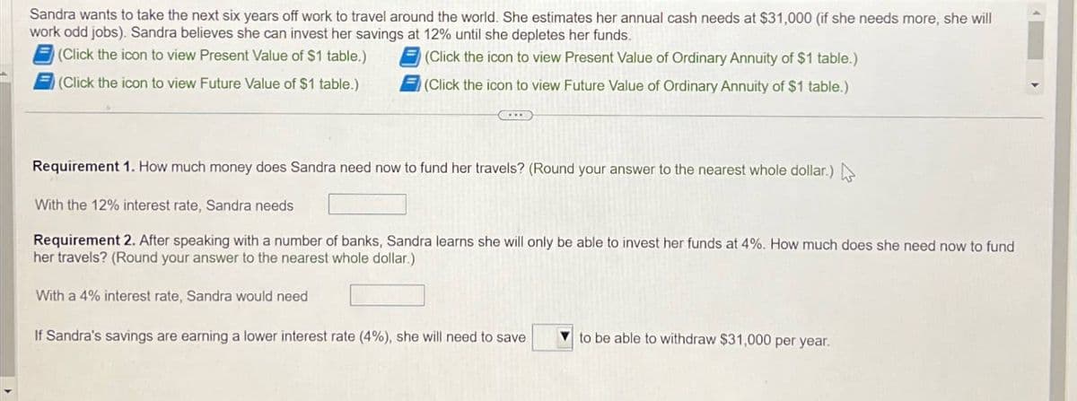 Sandra wants to take the next six years off work to travel around the world. She estimates her annual cash needs at $31,000 (if she needs more, she will
work odd jobs). Sandra believes she can invest her savings at 12% until she depletes her funds.
(Click the icon to view Present Value of $1 table.)
(Click the icon to view Future Value of $1 table.)
(Click the icon to view Present Value of Ordinary Annuity of $1 table.)
(Click the icon to view Future Value of Ordinary Annuity of $1 table.)
Requirement 1. How much money does Sandra need now to fund her travels? (Round your answer to the nearest whole dollar.)
With the 12% interest rate, Sandra needs
Requirement 2. After speaking with a number of banks, Sandra learns she will only be able to invest her funds at 4%. How much does she need now to fund
her travels? (Round your answer to the nearest whole dollar.)
With a 4% interest rate, Sandra would need
If Sandra's savings are earning a lower interest rate (4%), she will need to save
to be able to withdraw $31,000 per year.