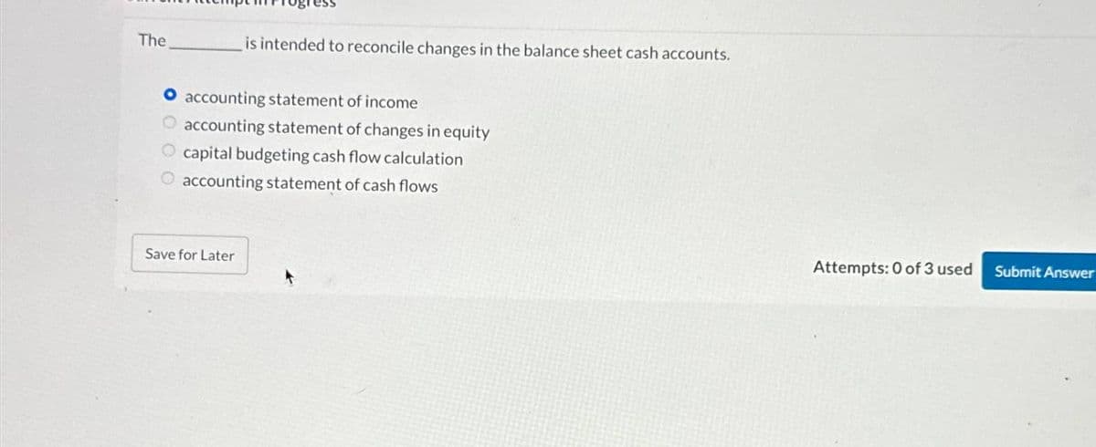The
is intended to reconcile changes in the balance sheet cash accounts.
accounting statement of income
accounting statement of changes in equity
O capital budgeting cash flow calculation
O accounting statement of cash flows
Save for Later
Attempts: 0 of 3 used Submit Answer