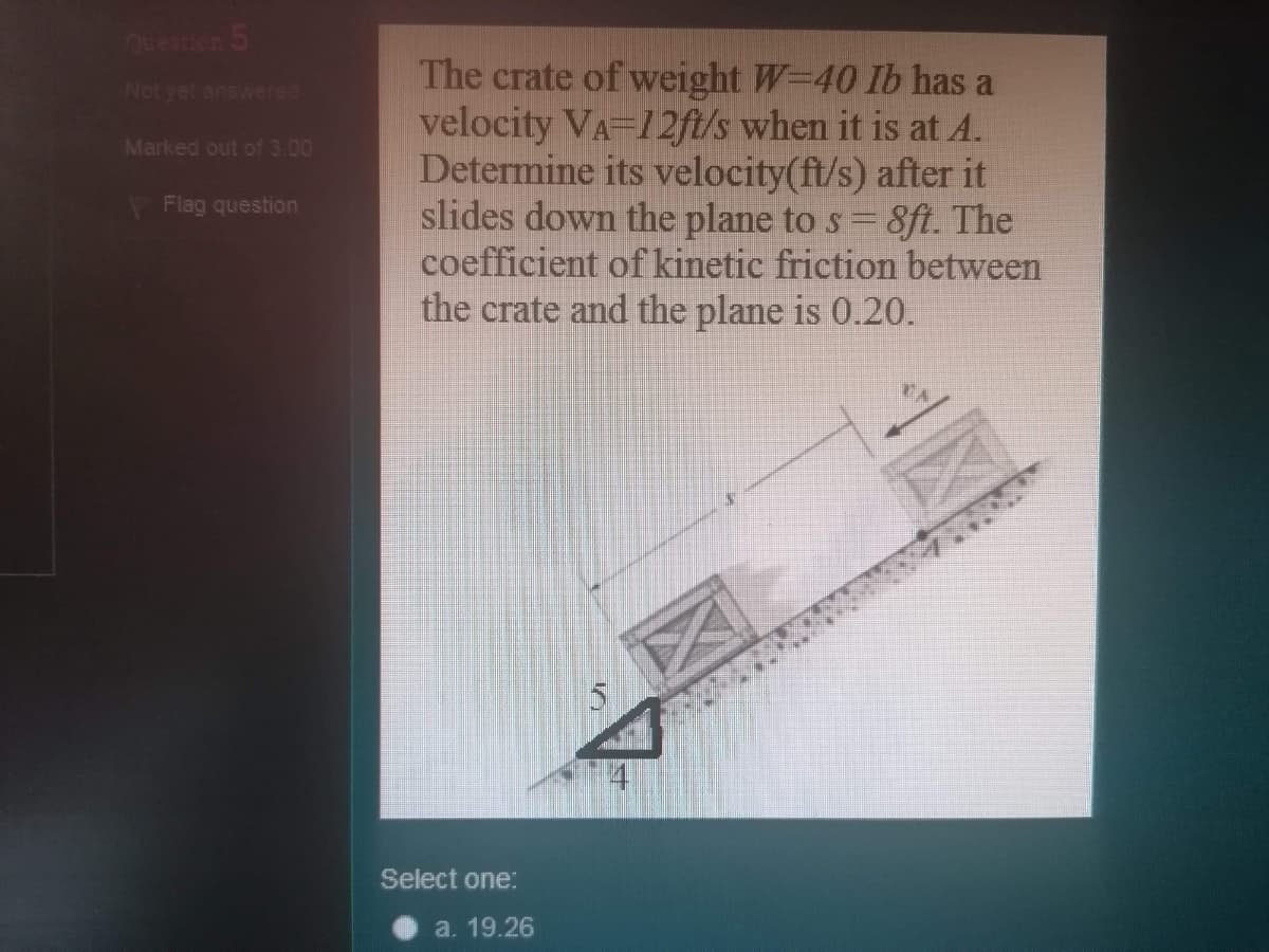 Question 5
The crate of weight W=40 Ib has a
velocity VA-12ft/s when it is at A.
Determine its velocity(ft/s) after it
slides down the plane to s =8ft. The
coefficient of kinetic friction between
the crate and the plane is 0.20.
Not yet answered
Marked out of 3.00
Flag question
Select one:
a. 19.26
