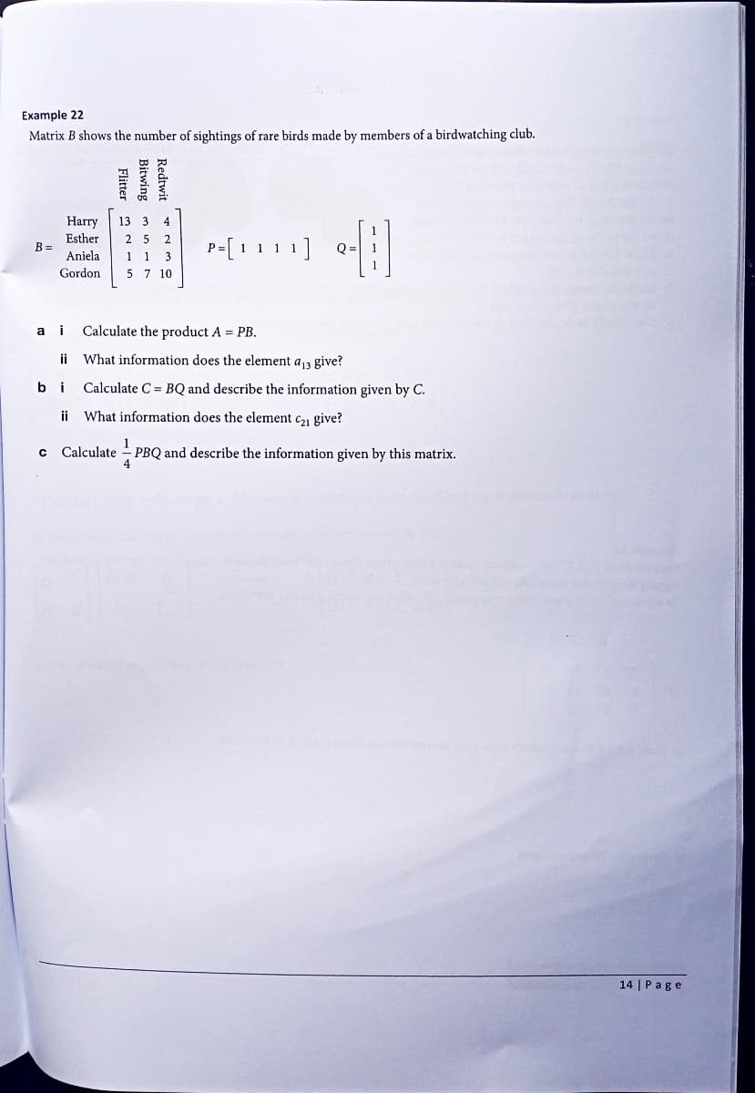 Example 22
Matrix B shows the number of sightings of rare birds made by members of a birdwatching club.
B =
a
b
C
Harry
Esther
Aniela
Gordon
Flitter 2
13
ii
Bitwing
Redtwit
3 4
2 5 2
1 1 3
5 7 10
P=[ 1
[] []
1]
i Calculate the product A = PB.
What information does the element a13 give?
Calculate C BQ and describe the information given by C.
ii What information does the element C₂1 give?
1
Calculate PBQ and describe the information given by this matrix.
14 | Page