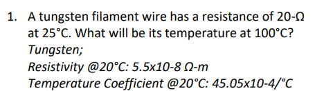 1. A tungsten filament wire has a resistance of 20-N
at 25°C. What will be its temperature at 100°C?
Tungsten;
Resistivity @20°C: 5.5x10-8 N-m
Temperature Coefficient @20°C: 45.05x10-4/°C
