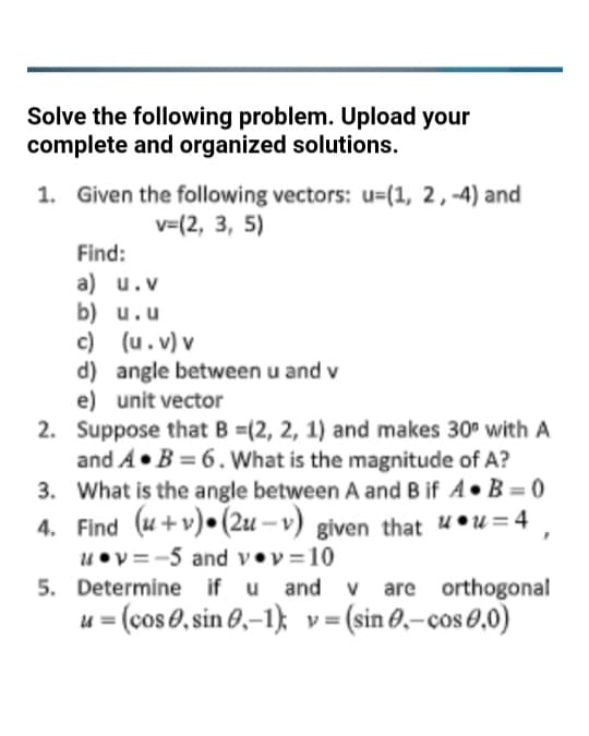 Solve the following problem. Upload your
complete and organized solutions.
1. Given the following vectors: u=(1, 2, -4) and
v=(2, 3, 5)
Find:
a) u.v
b) u.u
c)
(u.v) v
d) angle between u and v
e) unit vector
2.
Suppose that B =(2, 2, 1) and makes 30° with A
and AB= 6. What is the magnitude of A?
What is the angle between A and B if A. B=0
3.
4. Find (+v) (2u-v) given that uu=4,
v=-5 and v.v=10
5. Determine if u and v are orthogonal
u = (cos, sin 0,-1); v = (sin 0.-cos 0,0)