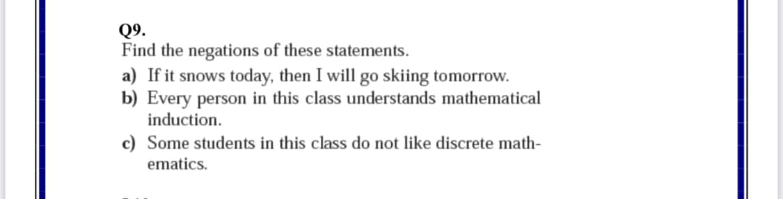 Q9.
Find the negations of these statements.
a) If it snows today, then I will go skiing tomorrow.
b) Every person in this class understands mathematical
induction.
c) Some students in this class do not like discrete math-
ematics.
