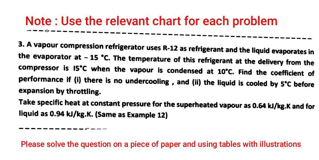 Note : Use the relevant chart for each problem
3. A vapour compression refrigerator uses R-12 as refrigerant and the liquid evaporates in
the evaporator at - 15 °C. The temperature of this refrigerant at the delivery from the
compressor is 15°C when the vapour is condensed at 10°C. Find the coefficient of
performance if (i) there is no undercooling , and (ii) the liquid is cooled by 5°C before
expansion by throttling.
Take specific heat at constant pressure for the superheated vapour as 0.64 kJ/kg.K and for
liquid as 0.94 kJ/kg.K. (Same as Example 12)
Please solve the question on a piece of paper and using tables with illustrations
