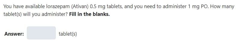 You have available lorazepam (Ativan) 0.5 mg tablets, and you need to administer 1 mg PO. How many
tablet(s) will you administer? Fill in the blanks.
Answer:
tablet(s)