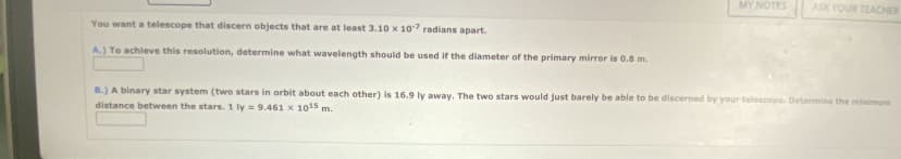 You want a telescope that discern objects that are at least 3.10 x 107 radians apart.
A.) To achieve this resolution, determine what wavelength should be used if the diameter of the primary mirror is 0.8 m.
MY NOTES
ASK YOUR TEACHER
B.) A binary star system (two stars in orbit about each other) is 16.9 ly away. The two stars would just barely be able to be discerned by your telescope. Determine the minimum
distance between the stars. 1 ly = 9.461 x 10¹5 m.