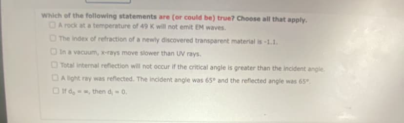 Which of the following statements are (or could be) true? Choose all that apply.
A rock at a temperature of 49 K will not emit EM waves.
The index of refraction of a newly discovered transparent material is -1.1.
In a vacuum, x-rays move slower than UV rays.
Total internal reflection will not occur if the critical angle is greater than the incident angle.
A light ray was reflected. The incident angle was 65° and the reflected angle was 65º.
If do, then d₁ = 0.