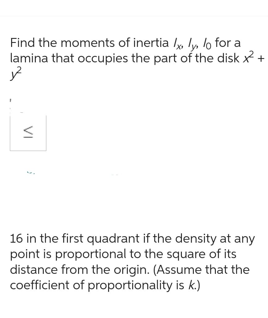 Find the moments of inertia lx, y, lo for a
lamina that occupies the part of the disk x² +
VI
<
16 in the first quadrant if the density at any
point is proportional to the square of its
distance from the origin. (Assume that the
coefficient of proportionality is k.)