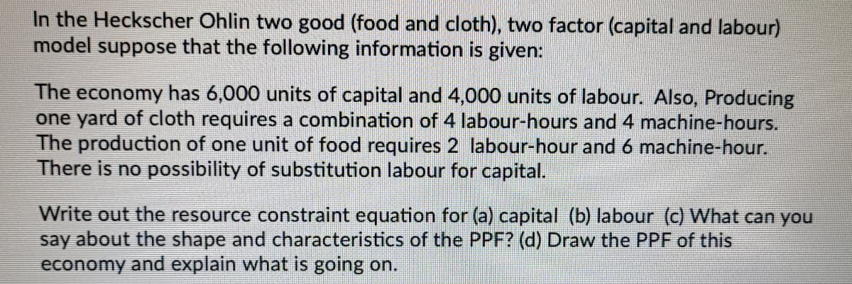 In the Heckscher Ohlin two good (food and cloth), two factor (capital and labour)
model suppose that the following information is given:
The economy has 6,000 units of capital and 4,000 units of labour. Also, Producing
one yard of cloth requires a combination of 4 labour-hours and 4 machine-hours.
The production of one unit of food requires 2 labour-hour and 6 machine-hour.
There is no possibility of substitution labour for capital.
Write out the resource constraint equation for (a) capital (b) labour (c) What can you
say about the shape and characteristics of the PPF? (d) Draw the PPF of this
economy and explain what is going on.
