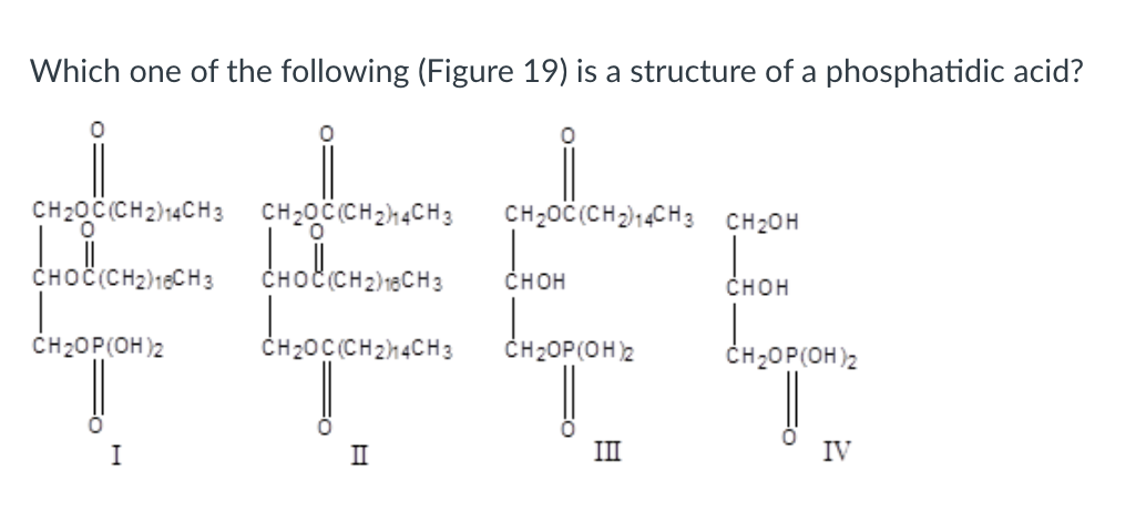 Which one of the following (Figure 19) is a structure of a phosphatidic acid?
CH2OC(CH2)4CH3CH2OC(CH2H4CH3
CH2OC(CH2)4CH3 CH2OH
CHOC(CH2H16CHS CHOLI(CH₂/18CHS CHOH
3
CHOH
产
CH2OP(OH)2
CH2OC(CH2)4CH3
CH₂OP(OH)2
!
!!
I
II
III
H2OP(OH)2
IV