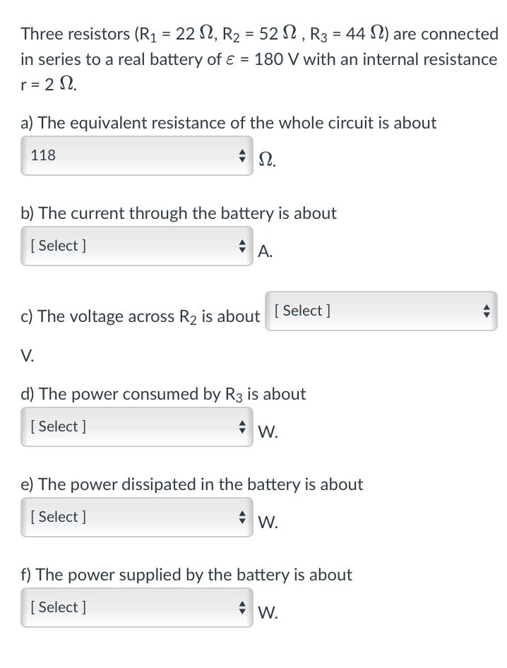 Three resistors (R₁ = 22, R₂ = 52, R3 = 44 ) are connected
in series to a real battery of ε = 180 V with an internal resistance
r=20.
a) The equivalent resistance of the whole circuit is about
118
* Ω.
b) The current through the battery is about
[Select]
A.
c) The voltage across R2 is about [Select]
V.
d) The power consumed by R3 is about
[Select]
W.
e) The power dissipated in the battery is about
[Select]
W.
f) The power supplied by the battery is about
[Select]
W.
