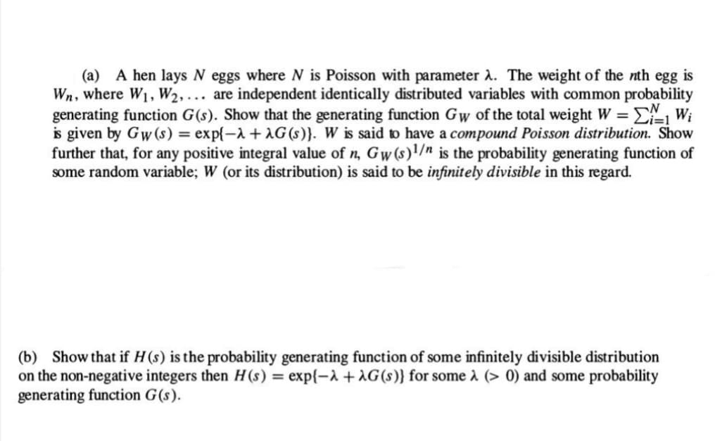 (a) A hen lays N eggs where N is Poisson with parameter λ. The weight of the nth egg is
Wn, where W₁, W2,... are independent identically distributed variables with common probability
generating function G(s). Show that the generating function Gw of the total weight W = Σ₁ Wi
is given by Gw (s) = exp{-λ + AG (s)}. W is said to have a compound Poisson distribution. Show
further that, for any positive integral value of n, Gw (s)1/n is the probability generating function of
some random variable; W (or its distribution) is said to be infinitely divisible in this regard.
(b) Show that if H (s) is the probability generating function of some infinitely divisible distribution
on the non-negative integers then H(s) = exp{-λ + AG (s)} for some λ (> 0) and some probability
generating function G(s).