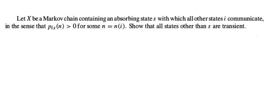 Let X be a Markov chain containing an absorbing states with which all other states i communicate,
in the sense that pis (n) > 0 for some n = n(i). Show that all states other than s are transient.