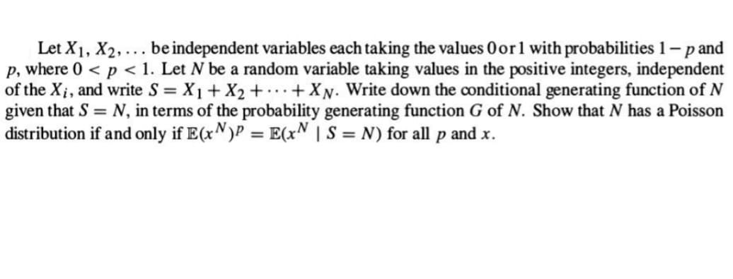 Let X1, X₂,... be independent variables each taking the values 0 or 1 with probabilities 1 - p and
p, where 0 < p < 1. Let N be a random variable taking values in the positive integers, independent
of the X₁, and write S = X₁ + X₂ + + XN. Write down the conditional generating function of N
given that S = N, in terms of the probability generating function G of N. Show that N has a Poisson
distribution if and only if E(x)P = E(xN | S = N) for all p and x.