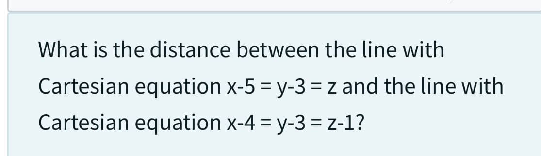 What is the distance between the line with
Cartesian equation x-5 = y-3 = z and the line with
Cartesian equation x-4 = y-3 = z-1?