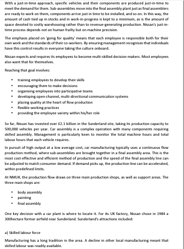 With a just-in-time approach, specific vehicles and their components are produced just-in-time to
meet the demand for them. Sub-assemblies move into the final assembly plant just as final assemblers
are ready to work on them, components arrive just in time to be installed, and so on. In this way, the
amount of cash tied up in stocks and in work-in-progress is kept to a minimum, as is the amount of
space devoted to costly warehousing rather than to revenue-generating production. Nissan's just-in-
time process depends not on human frailty but on machine precision.
The emphasis placed on 'going for quality' means that each employee is responsible both for their
own work and the standards of their co-workers. By ensuring management recognises that individuals
have this control results in everyone taking the culture onboard.
Nissan expects and requires its employees to become multi-skilled decision-makers. Most employees
also want that for themselves.
Reaching that goal involves:
•
training employees to develop their skills
• encouraging them to make decisions
.
organising employees into participative teams
developing open-channel, multi-directional communication systems
placing quality at the heart of flow production
flexible working practices
providing the employee variety within his/her role
So far, Nissan has invested over £2.1 billion in the Sunderland site, taking its production capacity to
500,000 vehicles per year. Car assembly is a complex operation with many components requiring
skilled assembly. Management is particularly keen to monitor the total machine hours and total
labour hours that each vehicle requires.
In pursuit of high output at a low average cost, car manufacturing typically uses a continuous flow
production method, where sub-assemblies are brought together in a final assembly area. This is the
most cost-effective and efficient method of production and the speed of the final assembly line can
be adjusted to match consumer demand. If demand picks up, the production line can be accelerated,
within predefined limits.
At NMUK, the production flow draws on three main production shops, as well as support areas. The
three main shops are:
• body assembly
painting
• final assembly
One key decision with a car plant is where to locate it. For its UK factory, Nissan chose in 1984 a
300hectare former airfield near Sunderland. Sunderland's attractions included:
a) Skilled labour force
Manufacturing has a long tradition in the area. A decline in other local manufacturing meant that
skilled labour was readily available.